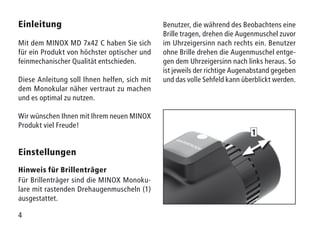 4
Einleitung
Mit dem MINOX MD 7x42 C haben Sie sich
für ein Produkt von höchster optischer und
feinmechanischer Qualität entschieden.
Diese Anleitung soll Ihnen helfen, sich mit
dem Monokular näher vertraut zu machen
und es optimal zu nutzen.
Wir wünschen Ihnen mit Ihrem neuen MINOX
Produkt viel Freude!
Einstellungen
Hinweis für Brillenträger
Für Brillenträger sind die MINOX Monoku-
lare mit rastenden Drehaugenmuscheln (1)
ausgestattet.
Benutzer, die während des Beobachtens eine
Brille tragen, drehen die Augenmuschel zuvor
im Uhrzeigersinn nach rechts ein. Benutzer
ohne Brille drehen die Augenmuschel entge-
gen dem Uhrzeigersinn nach links heraus. So
ist jeweils der richtige Augenabstand gegeben
und das volle Sehfeld kann überblickt werden.
1
 