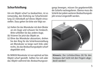 5
Scharfstellung
Um ein Objekt scharf zu beobachten, ist es
notwendig, den Drehring zur Scharfeinstel-
lung (2) individuell auf dieses Objekt einzu-
stellen. Dazu gehen Sie bitte wie folgt vor:
(a) Halten Sie das Monokular mit dem Okular
an ein Auge und schauen Sie hindurch.
Bitte schließen Sie das andere Auge.
(b) Visieren Sie jetzt das Objekt an.
(c) Ohne das Monokular abzusetzen, drehen
Sie den Ring für die Schärfeneinstellung
am Monokular so lange nach links oder
rechts, bis das Beobachtungsobjekt scharf
abgebildet wird.
Ihr MINOX Monokular ist nun optimal auf das
Objekt scharf gestellt. Sollten Sie sich oder
das Objekt während des Beobachtungsvor-
gangs bewegen, müssen Sie gegebenenfalls
die Schärfe nachregulieren. Ebenso muss die
Schärfe bei jedem weiteren Beobachtungsob-
jekt erneut eingestellt werden.
Hinweis: Der Lichtdurchlass (6) für den
Kompass darf nicht mit den Fingern abge-
deckt werden!
2
6
 