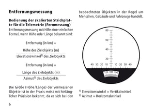 6
Entfernungsmessung
Bedienung der skalierten Strichplat­
te für die Telemetrie (Fernmessung)
Entfernungsmessung mit Hilfe einer einfachen
Formel, wenn Höhe oder Länge bekannt sind:
Entfernung (in km) =
Höhe des Zielobjekts (m)
Elevationswinkel1) des Zielobjekts
Entfernung (in km) =
Länge des Zielobjekts (m)
Azimut2) des Zielobjekts
Die Größe (Höhe / Länge) der vermessenen
Objekte ist in der Praxis meist mit hinläng-
licher Präzision bekannt, da es sich bei den
beobachteten Objekten in der Regel um
Menschen, Gebäude und Fahrzeuge handelt.
1) Elevationswinkel = Vertikalwinkel
2) Azimut = Horizontalwinkel
40 4020 2010 1030 30
60
80
40
20
 