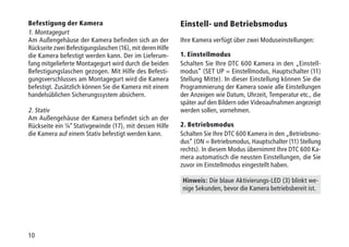 10
Befestigung der Kamera
1. Montagegurt
Am Außengehäuse der Kamera befinden sich an der
Rückseite zwei Befestigungslaschen (16), mit deren Hilfe
die Kamera befestigt werden kann. Der im Lieferum-
fang mitgelieferte Montagegurt wird durch die beiden
Befestigungslaschen gezogen. Mit Hilfe des Befesti-
gungsverschlusses am Montagegurt wird die Kamera
befestigt. Zusätzlich können Sie die Kamera mit einem
handelsüblichen Sicherungssystem absichern.
2. Stativ
Am Außengehäuse der Kamera befindet sich an der
Rückseite ein ¼“ Stativgewinde (17), mit dessen Hilfe
die Kamera auf einem Stativ befestigt werden kann.
Einstell- und Betriebsmodus
Ihre Kamera verfügt über zwei Moduseinstellungen:
1. Einstellmodus
Schalten Sie Ihre DTC 600 Kamera in den „Einstell­
modus“ (SET UP = Einstellmodus, Hauptschalter (11)
Stellung Mitte). In dieser Einstellung können Sie die
Programmierung der Kamera sowie alle Einstellungen
der Anzeigen wie Datum, Uhrzeit, Temperatur etc., die
später auf den Bildern oder Videoaufnahmen angezeigt
werden sollen, vornehmen.
2. Betriebsmodus
Schalten Sie Ihre DTC 600 Kamera in den „Betriebsmo-
dus“ (ON = Betriebsmodus, Hauptschalter (11) Stellung
rechts). In diesem Modus übernimmt Ihre DTC 600 Ka-
mera automatisch die neusten Einstellungen, die Sie
zuvor im Einstellmodus eingestellt haben.
Hinweis: Die blaue Aktivierungs-LED (3) blinkt we-
nige Sekunden, bevor die Kamera betriebsbereit ist.
 