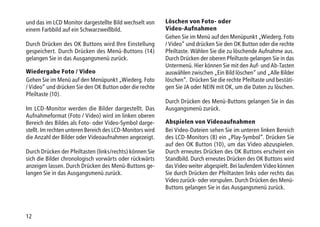12
und das im LCD Monitor dargestellte Bild wechselt von
einem Farbbild auf ein Schwarzweißbild.
Durch Drücken des OK Buttons wird Ihre Einstellung
gespeichert. Durch Drücken des Menü-Buttons (14)
gelangen Sie in das Ausgangsmenü zurück.
Wiedergabe Foto / Video
Gehen Sie im Menü auf den Menüpunkt „Wiederg. Foto
/ Video“ und drücken Sie den OK Button oder die rechte
Pfeiltaste (10).
Im LCD-Monitor werden die Bilder dargestellt. Das
Aufnahmeformat (Foto / Video) wird im linken oberen
Bereich des Bildes als Foto- oder Video-Symbol darge-
stellt. Im rechten unteren Bereich des LCD-Monitors wird
die Anzahl der Bilder oder Videoaufnahmen angezeigt.
Durch Drücken der Pfeiltasten (links/rechts) können Sie
sich die Bilder chronologisch vorwärts oder rückwärts
anzeigen lassen. Durch Drücken des Menü-Buttons ge-
langen Sie in das Ausgangsmenü zurück.
Löschen von Foto- oder
Video-Aufnahmen
Gehen Sie im Menü auf den Menüpunkt „Wiederg. Foto
/ Video“ und drücken Sie den OK Button oder die rechte
Pfeiltaste. Wählen Sie die zu löschende Aufnahme aus.
Durch Drücken der oberen Pfeiltaste gelangen Sie in das
Untermenü. Hier können Sie mit den Auf- und Ab-Tasten
auswählen zwischen „Ein Bild löschen“ und „Alle Bilder
löschen“. Drücken Sie die rechte Pfeiltaste und bestäti-
gen Sie JA oder NEIN mit OK, um die Daten zu löschen.
Durch Drücken des Menü-Buttons gelangen Sie in das
Ausgangsmenü zurück.
Abspielen von Videoaufnahmen
Bei Video-Dateien sehen Sie im unteren linken Bereich
des LCD-Monitors (8) ein „Play-Symbol“. Drücken Sie
auf den OK Button (10), um das Video abzuspielen.
Durch erneutes Drücken des OK Buttons erscheint ein
Standbild. Durch erneutes Drücken des OK Buttons wird
das Video weiter abgespielt. Bei laufendem Video können
Sie durch Drücken der Pfeiltasten links oder rechts das
Video zurück- oder vorspulen. Durch Drücken des Menü-
Buttons gelangen Sie in das Ausgangsmenü zurück.
 