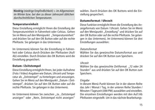 15
Niedrig (niedrige Empfindlichkeit)  im Allgemeinen
im Winter bzw. bei den zu dieser Jahreszeit üblichen
durchschnittlichen Temperaturen.
Temperatureinheit
Diese Einstellung ermöglicht Ihnen die Einstellung der
Temperatureinheit in Fahrenheit oder Celsius. Gehen
Sie im Menü auf den Menüpunkt „Temperatureinheit“
und drücken Sie auf den OK Button oder auf die rechte
Pfeiltaste. Sie gelangen in das Untermenü.
Im Untermenü können Sie die Einstellung in Fahren-
heit oder Celsius durch Drücken der Pfeiltasten (Auf/
Ab) einstellen. Durch Drücken des OK Buttons wird die
Einstellung gespeichert.
Datum- / Zeitstempel
Diese Einstellung ermöglicht Ihnen, bei jeder Aufnahme
(Foto / Video) Angaben wie Datum, Uhrzeit und Tempe-
ratur als „Zeitstempel“ zu hinterlegen und anzuzeigen.
Gehen Sie im Menü auf den Menüpunkt „Datum- / Zeit-
stempel“, drücken Sie auf den OK Button oder auf die
rechte Pfeiltaste. Sie gelangen in das Untermenü.
Im Untermenü können Sie zwischen „Ja , Zeitstempel
anzeigen“ oder „Nein, Zeitstempel nicht anzeigen“
wählen. Durch Drücken des OK Buttons wird die Ein-
stellung gespeichert.
Datumsformat / Uhrzeit
Diese Funktion ermöglicht Ihnen die Einstellung des An-
zeigeformats von Datum / Uhrzeit. Gehen Sie im Menü
auf den Menüpunkt „Einstellung“ und drücken Sie auf
den OK Button oder auf die rechte Pfeiltaste. Sie gelan-
gen in das Untermenü. Im Untermenü können Sie drei
Einstellungen auswählen:
Datumsformat
Wählen Sie das gewünschte Datumsformat aus und
drücken Sie auf den OK Button zum Speichern.
Uhrzeit
Wählen Sie das gewünschte Zeitformat „12 oder 24
Stunden“ aus und drücken Sie auf den OK Button zum
Speichern.
Eingabe
In diesem Menü-Punkt können Sie in der oberen Reihe
das Jahr / Monat / Tag, in der unteren Reihe Stunden /
Minuten / Tageszeit (AM/PM) auswählen und einstellen.
Die einzelnen Einstellungen werden mit den Auf / Ab
Pfeiltasten eingestellt. Um in das nächste Bearbeitungs-
 