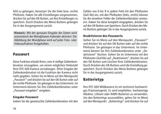 16
feld zu gelangen, benutzen Sie die linke bzw. rechte
Pfeiltaste. Haben Sie alle Einstellungen vorgenommen,
drücken Sie auf den OK Button, um Ihre Einstellungen zu
speichern. Durch Drücken des Menü-Buttons gelangen
Sie in das Ausgangsmenü zurück.
Hinweis: Mit der genauen Eingabe der Daten wird
automatisch der Mondphasen-Kalender aktiviert. Die
Abbildung der Mondphase wird auf jeder Foto- oder
Videoaufnahme festgehalten.
Passwort
Diese Funktion erlaubt Ihnen, eine 4-stellige Zahlenkom-
bination einzugeben, um einem möglichen Diebstahl
Ihrer DTC 600 Kamera vorzubeugen. Ohne Eingabe der
Zahlenkombination ist die Funktion der Kamera nicht
mehr gegeben. Gehen Sie im Menü auf den Menüpunkt
„Passwort“ und drücken Sie auf den OK Button oder auf
die rechte Pfeiltaste. Sie gelangen in das Untermenü. Im
Untermenü können Sie Ihre Zahlenkombination unter
„Passwort eingeben“ vergeben.
Eingabe Passwort
Geben Sie die gewünschte Zahlenkombination mit den
Zahlen von 0 bis 9 in jedem Feld mit den Pfeiltasten
(Auf / Ab) ein, mit den Pfeiltasten (links, rechts) können
Sie die einzelnen Felder der Zahlenkombination ansteu-
ern. Haben Sie diese komplett eingegeben, drücken Sie
auf den OK Button zum Speichern. Durch Drücken des Me-
nü-Buttons gelangen Sie in das Ausgangsmenü zurück.
Deaktivieren des Passworts
Gehen Sie im Menü auf den Menüpunkt „Passwort“
und drücken Sie auf den OK Button oder auf die rechte
Pfeiltaste. Sie gelangen in das Untermenü. Im Unter-
menü können Sie Ihre Zahlenkombination unter „De-
aktivieren“ löschen. Gehen Sie im Untermenü mit den
Pfeiltasten (Auf/Ab) auf „Deaktivieren“, drücken Sie auf
den OK Button zum Löschen Ihrer Zahlenkombination.
Durch Drücken des OK Buttons wird die Einstellung ge-
speichert. Durch Drücken des Menü-Buttons gelangen
Sie in das Ausgangsmenü zurück.
Batterietyp
Ihre DTC 600 Wildkamera ist ein technisch hochwerti-
ges Präzisionsgerät. Es wird empfohlen, hochwertige
Alkaline, Lithium oder NiMH-Batterien zu verwenden.
Um den Batterietyp auszuwählen, gehen Sie im Menü
auf den Menüpunkt „Batterietyp“ und drücken Sie auf
 