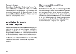 18
Firmware Version
Gehen Sie im Menü auf den Menüpunkt „Firmware Ver-
sion“ und drücken Sie auf den OK Button oder auf die
rechte Pfeiltaste. Sie gelangen in das Untermenü. Im
Untermenü bekommen Sie die aktuelle Firmware Version
angezeigt. Durch Drücken des Menü-Buttons gelangen
Sie in das Ausgangsmenü zurück.
Anschließen der Kamera
an einen Computer
Stellen Sie immer sicher, dass die Kamera ausgeschal-
tet ist, bevor Sie diese an Ihren Computer anschließen.
Schließen Sie die Kamera an einen Computer mit dem
mitgelieferten USB-Kabel an. Schalten Sie die Kamera
in den Betriebsmodus (Hauptschalter Stellung rechts).
Die Kamera wird als Wechseldatenträger erkannt. Bilder
oder Video-Aufnahmen können direkt angesehen
werden.
Übertragen von Bildern und Videos
auf den Computer
Stellen Sie immer sicher, dass die Kamera ausgeschaltet
ist, bevor Sie die SD-Karte aus dem Kartensteckplatz
der Kamera entfernen, da der Speicher sonst beschä-
digt werden kann. Nehmen Sie die Speicherkarte aus
dem Kartensteckplatz der Kamera und stecken Sie sie
in ein Speicherkartenlesegerät, das an Ihrem Computer
angeschlossen ist. Der Transfer der Bilder oder Video-
Aufnahmen auf den Computer kann beginnen.
 