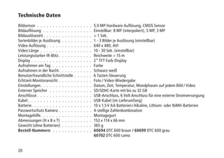 20
Technische Daten
Bildsensor .  .  .  .  .  .  .  .  .  .  .  .  .  .  .  .  .  .  . 5.0 MP Hardware Auflösung, CMOS Sensor
Bildauflösung  .  .  .  .  .  .  .  .  .  .  .  .  .  .  .  .  . Einstellbar: 8 MP (interpoliert), 5 MP, 3 MP
Bildauslösezeit .  .  .  .  .  .  .  .  .  .  .  .  .  .  .  .  .  1 Sek.
Serienbilder je Auslösung .  .  .  .  .  .  .  .  .  .  . 1 - 3 Bilder je Auslösung (einstellbar)
Video Auflösung .  .  .  .  .  .  .  .  .  .  .  .  .  .  .  . 640 x 480, AVI
Video Länge .  .  .  .  .  .  .  .  .  .  .  .  .  .  .  .  .  . 10 - 30 Sek. (einstellbar)
Leistungsstarker IR-Blitz  .  .  .  .  .  .  .  .  .  .  . Reichweite  15 m
Display .  .  .  .  .  .  .  .  .  .  .  .  .  .  .  .  .  .  .  .  . 2“ TFT Farb-Display
Aufnahmen am Tag .  .  .  .  .  .  .  .  .  .  .  .  .  . Farbe
Aufnahmen in der Nacht .  .  .  .  .  .  .  .  .  .  . Schwarz-weiß
Benutzerfreundliche Schnittstelle .  .  .  .  .  .  . 6 Tasten-Steuerung
Echtzeit-Monitoransicht .  .  .  .  .  .  .  .  .  .  .  . Foto / Video-Wiedergabe
Einstellungen .  .  .  .  .  .  .  .  .  .  .  .  .  .  .  .  . Datum, Zeit, Temperatur, Mondphasen auf jedem Bild / Video
Externer Speicher  .  .  .  .  .  .  .  .  .  .  .  .  .  .  . SD/SDHC-Karte mit bis zu 32 GB
Anschlüsse .  .  .  .  .  .  .  .  .  .  .  .  .  .  .  .  .  .  . USB-Anschluss, 6 Volt Anschluss für eine externe Stromversorgung
Kabel  .  .  .  .  .  .  .  .  .  .  .  .  .  .  .  .  .  .  .  .  . USB-Kabel (im Lieferumfang)
Batterie .  .  .  .  .  .  .  .  .  .  .  .  .  .  .  .  .  .  .  . 10 x 1,5 V AA Batterien / Alkaline, Lithium- oder NiMH-Batterien
Passwortschutz Kamera .  .  .  .  .  .  .  .  .  .  .  . 4-stellige Zahlenkombination
Montagehilfe .  .  .  .  .  .  .  .  .  .  .  .  .  .  .  .  . Montagegurt
Abmessungen (H x B x T)  .  .  .  .  .  .  .  .  .  .  . 153 x 114 x 66 mm
Gewicht (ohne Batterien) .  .  .  .  .  .  .  .  .  .  . 365 g
Bestell-Nummern  .  .  .  .  .  .  .  .  .  .  .  .  .  . 60694 DTC 600 braun / 60699 DTC 600 grau
60702 DTC 600 camo
 