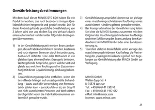 21
Gewährleistungsbestimmungen
Mit dem Kauf dieser MINOX DTC 600 haben Sie ein
Produkt erworben, das nach besonders strengen Qua-
litätsrichtlinien hergestellt und geprüft wurde. Die für
dieses Produkt geltende gesetzliche Gewährleistung von
2 Jahren wird von uns ab dem Tag des Verkaufs durch
einen autorisierten Händler unter folgenden Bedingun-
gen übernommen:
1)	In der Gewährleistungszeit werden Beanstandun-
gen, die auf Fabrikationsfehlern beruhen, kostenlos
und nach eigenem Ermessen durch Instandsetzung,
Austausch defekter Teile oder Umtausch in ein
gleichartiges einwandfreies Erzeugnis behoben.
Weitergehende Ansprüche, gleich welcher Art und
gleich aus welchem Rechtsgrund im Zusammen-
hang mit dieser Gewährleistung, sind ausgeschlos-
sen.
2)	Gewährleistungsansprüche entfallen, wenn der
betreffende Mangel auf unsachgemäße Behand-
lung – wozu auch die Verwendung von Fremdzu-
behör zählen kann – zurückzuführen ist, ein Eingriff
von nicht autorisierten Personen und Werkstätten
durchgeführt oder die Fabrikationsnummer un-
kenntlich gemacht wurde.
3)	Gewährleistungsansprüche können nur bei Vorlage
eines maschinengeschriebenen Kaufbelegs eines
autorisierten Händlers geltend gemacht werden.
4)	Bei Inanspruchnahme der Gewährleistung leiten
Sie bitte die MINOX Kamera zusammen mit dem
Original des maschinengeschriebenen Kaufbelegs
und einer Schilderung der Beanstandung dem Kun-
dendienst der MINOX GmbH oder einer Landesver-
tretung zu.
5)	Touristen steht im Bedarfsfalle unter Vorlage des
maschinengeschriebenen Kaufbelegs die Vertre-
tung des jeweiligen Reiselandes gemäß den Rege-
lungen zur Gewährleistung der MINOX GmbH zur
Verfügung.
MINOX GmbH
Walter-Zapp-Str. 4
D-35578 Wetzlar
Tel.: +49 (0) 6441 / 917-0
Fax: +49 (0) 6441 / 917-612
eMail: info@minox.com
Internet: www.minox.com
 