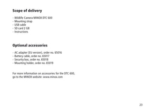 23
Scope of delivery
-  Wildlife Camera MINOX DTC 600
-  Mounting strap
-  USB cable
-  SD card 2 GB
-  Instructions
Optional accessories
-  AC adapter (EU version), order no. 65016
-  Battery cable, order no. 65017
-  Security box, order no. 65018
-  Mounting holder, order no. 65019
For more information on accessories for the DTC 600,
go to the MINOX website: www.minox.com
 