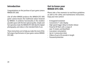24
Introduction
Congratulations on the purchase of your game camera
MINOX DTC 600.
Like all other MINOX products this MINOX DTC 600
game camera boasts the traditional values fostered
by MINOX. It combines functionality in the smallest
possible space with the best optical quality. Simple and
fast operation make the MINOX DTC 600 ideal for digital
photo­graphy and videos in the intended field of use.
These instructions are to help you make the most of the
full range of performance of your game camera MINOX
DTC 600.
Get to know your
MINOX DTC 600.
Please take a few moments to read these guidelines
as well as the safety and maintenance instructions.
Enjoy your new camera!
-	8 megapixel resolution
-	Convenient 2“ color display
-	High speed trigger delay to shutter release
-	Powerful IR flash with a range of
over 15 meters and blackflash
-	Low power consumption
-	Up to 3 consecutive shots
- 	 Videos of up to 30 seconds in length
-	Password protection
 