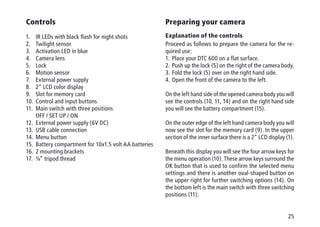 25
Controls
1.	 IR LEDs with black flash for night shots
2.	 Twilight sensor
3.	 Activation LED in blue
4.	 Camera lens
5.	 Lock
6.	 Motion sensor
7.	 External power supply
8.	 2“ LCD color display
9.	 Slot for memory card
10.	 Control and input buttons
11.	 Main switch with three positions
	 OFF / SET UP / ON
12.	 External power supply (6V DC)
13.	 USB cable connection
14.	 Menu button
15.	 Battery compartment for 10x1.5 volt AA batteries
16.	 2 mounting brackets
17.	 ¼“ tripod thread
Preparing your camera
Explanation of the controls
Proceed as follows to prepare the camera for the re-
quired use:
1.	Place your DTC 600 on a flat surface.
2.	Push up the lock (5) on the right of the camera body.
3.	Fold the lock (5) over on the right hand side.
4.	Open the front of the camera to the left.
On the left hand side of the opened camera body you will
see the controls (10, 11, 14) and on the right hand side
you will see the battery compartment (15).
On the outer edge of the left hand camera body you will
now see the slot for the memory card (9). In the upper
section of the inner surface there is a 2“ LCD display (1).
Beneath this display you will see the four arrow keys for
the menu operation (10). These arrow keys surround the
OK button that is used to confirm the selected menu
settings and there is another oval-shaped button on
the upper right for further switching options (14). On
the bottom left is the main switch with three switching
positions (11):
 