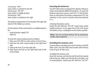 26
1st function “OFF“:
main switch is switched to the left
2nd function “SET UP“:
main switch in middle position
3rd function “ON“:
main switch is switched to the right
The battery compartment (15) is located in the right side
(back) of the folded out camera.
On the bottom of the camera there are additional ports
for:
-	external power supply (12)
-	USB (13)
To close the camera body proceed as follows:
1.	Place your DTC 600 on a flat surface in front of you.
2.	Fold over the front camera body to the right hand
side.
3.	Fold up the lock (5) on the right side.
4.	Slide down the lock on the right hand side of the
camera body.
Inserting the batteries
Your DTC 600 camera is designed for alkaline, lithium or
nickel-metal hydride (NiMH) AA batteries. To insert the
batteries open your camera, insert 10 x 1.5 Volt AA bat-
teries as instructed in the battery compartment (15). Pay
attention to the correct insertion direction/polarity
(+/-).
Checking the battery status
Switch the DTC 600 into “SET UP” mode (main switch
middle position). In the upper left of the LCD screen
the battery status is displayed via the battery symbol.
Note: You can prolong battery life by producing
smaller video segments.
Installing the memory card
To store photos and videos you need a memory card (SD/
SDHC card). Your DTC 600 camera works with memory
cards of up to 32 GB in size.
Installing the memory card
Insert the memory card into the slot (9) with the marked
side facing you. Make sure that the SD card slide is not
in closed position. Switch your DTC 600 into “SET UP”
 