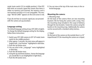27
mode (main switch (11) in middle position). If the DTC
600 emits an acoustic signal this means that there is
either no memory card inserted, the memory card is
not inserted correctly or it is not compatible. The mes-
sage “NO SD CARD” appears on the LCD screen in red.
If you do not hear an acoustic signal you can proceed
with the camera set up procedure.
Language setting
The default language setting of your DTC 600 is English.
To change the default language setting for the display,
follow these instructions:
1. Switch your DTC 600 camera to SET UP mode (main
switch to the middle position).
2. After approx. 5 seconds, the main menu will appear in
English with „Live Preview“ highlighted in dark blue.
3. Push the Up button once.
4. You are now in the „Language“ menu highlighted
in dark blue.
5. Push the OK button once.
6. Using the Up and Down buttons, choose the language
you would like to use (highlighted in light blue)..
7. Push the OK button once.
8. You are now at the top of the main menu in the se-
lected language.
Mounting the camera
1. Mounting strap
On the back of the camera there are two mounting
brackets (16) for fixing the camera with a strap. Pass
the mounting strap included in the scope of delivery
through the two brackets. Fasten the camera using the
buckle on the mounting strap. Additionally the camera
can be secured with a standard safety harness.
2. Tripod
On the back of the camera on the outside there is a 14“
tripod thread (17) for mounting the camera on a tripod.
 
