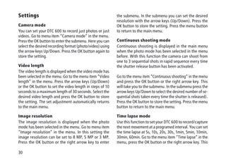 30
Settings
Camera mode
You can set your DTC 600 to record just photos or just
videos. Go to menu item “Camera mode” in the menu.
Press the OK button to enter the submenu. Here you can
select the desired recording format (photo/video) using
the arrow keys Up/Down. Press the OK button again to
store the setting.
Video length
The video length is displayed when the video mode has
been selected in the menu. Go to the menu item “Video
length” in the menu. Press the arrow keys (Up/Down)
or the OK button to set the video length in steps of 10
seconds to a maximum length of 30 seconds. Select the
desired video length and press the OK button to store
the setting. The set adjustment automatically returns
to the main menu.
Image resolution
The image resolution is displayed when the photo
mode has been selected in the menu. Go to menu item
“Image resolution” in the menu. In this setting the
image resolution can be set to 8 MP, 5 MP or 3 MP.
Press the OK button or the right arrow key to enter
the submenu. In the submenu you can set the desired
resolution with the arrow keys (Up/Down). Press the
OK button to store the setting. Press the menu button
to return to the main menu.
Continuous shooting mode
Continuous shooting is displayed in the main menu
when the photo mode has been selected in the menu
before. With this function the camera can shoot from
one to 3 sequential shots in rapid sequence every time
the shutter release button has been activated.
Go to the menu item “Continuous shooting” in the menu
and press the OK button or the right arrow key. This
will take you to the submenu. In the submenu press the
arrow keys Up/Down to select the desired number of se-
quential shots taken every time the shutter is released).
Press the OK button to store the setting. Press the menu
button to return to the main menu.
Time lapse mode
Use this function to set your DTC 600 to record/capture
the next movement at a programed interval. You can set
the time lapse at 5s, 10s, 20s, 30s, 1min, 5min, 10min,
30min, 60min. Go to the menu item “Time lapse” in the
menu, press the OK button or the right arrow key. This
 