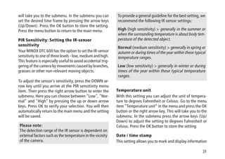 31
will take you to the submenu. In the submenu you can
set the desired time frame by pressing the arrow keys
(Up/Down). Press the OK button to store the setting.
Press the menu button to return to the main menu.
PIR Sensitivity: Setting the IR-sensor
sensitivity
Your MINOX DTC 600 has the option to set the IR-sensor
sensitivity to one of three levels - low, medium and high.
This feature is especially useful to avoid accidental trig-
gering of the camera by movements caused by branches,
grasses or other non-relevant moving objects.
To adjust the sensor's sensitivity, press the DOWN ar-
row key until you arrive at the PIR sensitivity menu
item. Then press the right arrow button to enter the
submenu. Here you can choose between Low, Nor-
mal and High by pressing the up or down arrow
keys. Press OK to verify your selection. You will then
automatically return to the main menu and the setting
will be saved.
Please note:
The detection range of the IR sensor is dependent on
external factors such as the temperature in the vicinity
of the camera.
To provide a general guideline for the best setting, we
recommend the following IR sensor settings:
High (high sensitivity)  generally in the summer or
when the surrounding temperature is about body tem-
perature of the detected object.
Normal (medium sensitivity)  generally in spring or
autumn or during times of the year within these typical
temperature ranges.
Low (low sensitivity)  generally in winter or during
times of the year within these typical temperature
ranges.
Temperature unit
With this setting you can adjust the unit of tempera-
ture to degrees Fahrenheit or Celsius. Go to the menu
item “Temperature unit” in the menu and press the OK
button or the right arrow key. This will take you to the
submenu. In the submenu press the arrow keys (Up/
Down) to adjust the setting to degrees Fahrenheit or
Celsius. Press the OK button to store the setting.
Date / time stamp
This setting allows you to mark and display information
 