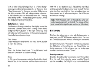 32
such as date, time and temperature as a “time stamp”
on every recording (photo/video). Go to the menu item
“Date/time stamp” in the menu, press the OK button or
the right arrow key. This will take you to the submenu.
In the submenu you can choose between Yes “Display
time stamp“ or No “Do not display time stamp”. Press
the OK button to store the setting.
Date format / time
This function allows you to adjust the display format for
date/time. Go to the menu item “Setting” in the menu
and press the OK button or the right arrow key. This
will take you to the submenu. In the submenu you can
choose between three settings:
Date format
Select the desired date format and press the OK button
to store the setting.
Time
Select the desired time format “12 or 24 hours“ and
press the OK button to save the setting.
Entry
In this menu item you can select and adjust the Year/
Month/Day in the top row and the Hours/minutes/
AM/PM in the bottom row. Adjust the individual
settings using the Up/Down arrow keys. To reach the next
selection field use the left or right arrow key. Once you
have carried out all adjustments press the OK button
to store the settings.
Note: With the exact entry of the data the lunar cal-
endar is automatically activated. The image of the
lunar phase is displayed on each photo or video shot.
Password
This function allows you to enter a 4-digit password to
safeguard your DTC 600 camera against theft. The cam-
era cannot be operated without entering this password.
Go to the menu item “Password” in the menu and press
the OK button or the right arrow key. This will take you
to the submenu. In the submenu you can assign your
number combination under “Enter”.
Input password
Enter the desired number combination from the numbers
0 to 9 in each field using the arrow keys (Up/Down),
use the arrow keys (Left/Right) to access the individual
 