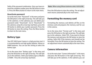 33
fields of the password combination. Once you have en-
tered the complete number press the OK button to store
it. Press the Menu button to return to the main menu.
Deactivate password
Go to the menu item “Password” in the menu and press
the OK button or the right arrow key. This will take you
to the submenu. In the submenu you can delete your
password under “Deactivate”. Go to “Deactivate” in
the submenu using the arrow keys Up/Down, press the
OK button to delete your number password. Press the
OK button to store the setting. Press the Menu button
to return to the main menu.
Battery type
Your DTC 600 Game Camera is a high precision tool. It
is recommended to use high quality alkaline, lithium or
NiMH batteries. You can use this setting to select the
battery type.
Go to the menu item “Battery type” in the menu and
press the OK button or the right arrow key. This will take
you to the submenu. Select your battery type as Alkaline
or NiMH. Press the arrow keys Up/Down.
Note: When using lithium batteries select ALKALINE.
Press the OK button to store the setting. The set adjust-
ment returns automatically to the main menu.
Formatting the memory card
Formatting the memory card deletes all files on the
memory card and prepares the memory card for use
in the camera.
Go to the menu item “Format card” in the menu and
press the OK button or the right arrow key. This will take
you to the submenu. Select YES, if you want to format
the memory card and press the OK button to store the
setting. Select NO if the memory card should not be
formatted. Press the OK button to store the setting. The
set adjustment returns automatically to the main menu.
Camera information
Go to the menu item “Camera Information” in the menu
and press the OK button or the right arrow key. This
will take you to the submenu. In the submenu you can
 