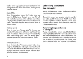 34
use the arrow keys Up/Down to choose from the fol-
lowing information items: Stored files, memory space,
Firmware version.
Stored files
Go to the menu item “stored files” in the menu and
press the OK button or the right arrow key. This will
take you to the submenu. In the submenu you will see
a display of the stored files with number via the symbols
camera and video. Press the Menu button to return to
the Start menu.
Storage space
Go to the menu item “Storage space” in the menu and
press the OK button or the right arrow key. This will take
you to the submenu. In the submenu you will see a display
of the “Used storage space” and “Free storage space”.
Press the Menu button to return to the main smenu.
Firmware version
Go to the menu item “Firmware version“ in the menu
and press the OK button or the right arrow key. This will
take you to the submenu. In the submenu you will see a
display of the current Firmware version. Press the Menu
button to return to the main menu.
Connecting the camera
to a computer
Always ensure that the camera is switched off before
connecting it to your computer.
Connect the camera to a computer using the provided
USB cable. Switch the camera to the ON mode (Main
switch in right hand position). Now the camera is de-
tected as a mass storage device. Images or video clips
can be viewed directly.
Transferring images and videos
to a computer
Always ensure that the camera is switched off before
removing the SD card from the card slot, as the memory
may otherwise be damaged. Remove the memory card
from the slot and insert it into a memory card reader
that is connected to your computer. The transfer of the
images or video clips to your computer can now begin.
 