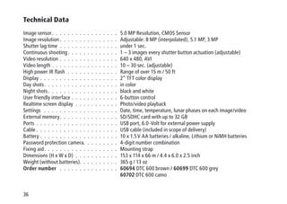 36
Technical Data
Image sensor .  .  .  .  .  .  .  .  .  .  .  .  .  .  .  .  . 5.0 MP Resolution, CMOS Sensor
Image resolution  .  .  .  .  .  .  .  .  .  .  .  .  .  .  . Adjustable: 8 MP (interpolated), 5.1 MP, 3 MP
Shutter lag time .  .  .  .  .  .  .  .  .  .  .  .  .  .  .  . under 1 sec.
Continuous shooting .  .  .  .  .  .  .  .  .  .  .  .  . 1 – 3 images every shutter button actuation (adjustable)
Video resolution .  .  .  .  .  .  .  .  .  .  .  .  .  .  .  . 640 x 480, AVI
Video length .  .  .  .  .  .  .  .  .  .  .  .  .  .  .  .  .  . 10 – 30 sec. (adjustable)
High power IR flash .  .  .  .  .  .  .  .  .  .  .  .  .  . Range of over 15 m / 50 ft
Display .  .  .  .  .  .  .  .  .  .  .  .  .  .  .  .  .  .  .  .  . 2“ TFT color display
Day shots .  .  .  .  .  .  .  .  .  .  .  .  .  .  .  .  .  .  . in color
Night shots .  .  .  .  .  .  .  .  .  .  .  .  .  .  .  .  .  . black and white
User friendly interface .  .  .  .  .  .  .  .  .  .  .  .  . 6-button control
Realtime screen display .  .  .  .  .  .  .  .  .  .  .  . Photo/video playback
Settings  .  .  .  .  .  .  .  .  .  .  .  .  .  .  .  .  .  .  .  . Date, time, temperature, lunar phases on each image/video
External memory .  .  .  .  .  .  .  .  .  .  .  .  .  .  . SD/SDHC card with up to 32 GB
Ports .  .  .  .  .  .  .  .  .  .  .  .  .  .  .  .  .  .  .  .  .  . USB port, 6.0 -Volt for external power supply
Cable  .  .  .  .  .  .  .  .  .  .  .  .  .  .  .  .  .  .  .  .  . USB cable (included in scope of delivery)
Battery .  .  .  .  .  .  .  .  .  .  .  .  .  .  .  .  .  .  .  .  . 10 x 1.5 V AA batteries / alkaline, Lithium or NiMH batteries
Password protection camera .  .  .  .  .  .  .  .  . 4-digit number combination
Fixing aid .  .  .  .  .  .  .  .  .  .  .  .  .  .  .  .  .  .  . Mounting strap
Dimensions (H x W x D) .  .  .  .  .  .  .  .  .  .  .  . 153 x 114 x 66 m / 4.4 x 6.0 x 2.5 inch
Weight (without batteries) .  .  .  .  .  .  .  .  .  . 365 g / 13 oz
Order number  .  .  .  .  .  .  .  .  .  .  .  .  .  .  .  . 60694 DTC 600 brown / 60699 DTC 600 grey
60702 DTC 600 camo
 