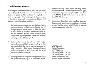 37
Conditions of Warranty
With the purchase of this MINOX DTC 600 you have
acquired a product which has been manufactured and
checked to special quality standards. The implied war-
ranty of 2 years provided for this product commences
on the date of purchase from an authorized dealer and
is subject to the following conditions:
1)	During the warranty period we shall deal with
complaints based on faulty manufacture free of
charge by repair, replacement of defective parts
or replacement by an identical flawless product at
our own discretion. Further claims, no matter what
kind or what legal argument in connection with this
warranty, shall not be accepted.
2)	Claims under warranty are null and void if the de-
fect has been caused by improper handling – which
also can include the use of accessories made by
other companies – if the product is serviced by un-
authorized persons or workshops, or if the serial
number has been obliterated.
3)	Warranty claims can only be made by submission of
the typewritten sales slip of an authorized dealer.
4)	When submitting claims under warranty please
return the MINOX camera together with the type-
written sales slip and a description of the complaint
to the MINOX GmbH Customer Service or interna-
tional MINOX Agency.
5)	Tourists may, if required, make use of the Agency of
the country in which they are traveling - within the
terms of the Warranty of MINOX GmbH by present-
ing the typewritten sales slip.
MINOX GmbH
Walter-Zapp-Str. 4
D-35578 Wetzlar
Tel.: +49 (0) 6441 / 917-0
Fax: +49 (0) 6441 / 917-612
eMail: info@minox.com
Internet: www.minox.com
 
