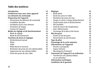 38
Table des matières
Introduction40
Familiarisez-vous avec votre appareil40
Les élements de commande41
Préparation de l’appareil41
-	Présentation des éléments de commande 41
-	Installation des piles 42
-	 Installation d’une carte mémoire 43
-	 Paramètres de langue 43
-	Fixation de l’appareil 44
Modes de réglage et de fonctionnement44
-	Mode de réglage 44
-	Mode de fonctionnement  44
Fonctions du menu et réglages44
-	 Déclenchement manuel 44
-	Photo 45
-	Vidéo 45
-	 Mode diurne et nocturne 45
-	Restitution des prises de vues (photo/vidéo) 45
-	Suppression de vues (photos/vidéo) 46
-	Vision des prises de vues vidéo  46
Réglages46
-	Mode photo 46
-	Durée des prises en vidéo 46
-	Résolution des prises de vues 47
-	 Images en séries à chaque déclenchement 47
-	Temporisation dans le déclenchement 47
-	 PIR sensibilité 47
-	 Unité de mesure des temperatures 48
-	 Date / Mémorisation 48
-	Formatage de la date et des heures 48
Mot de passe49
-	Entrée du mot de passe 49
-	Désactivation du mot de passe 49
Type de piles50
Formatage de la carte-mémoire50
Informations sur l’appareil50
-	Dossiers sauvegardés 50
-	Espace mémoire 51
-	Micrologiciels (Firmware) 51
Connexion de l’appareil à un ordinateur  51
-	Transfert de vues (photos/vidéos)
sur un ordinateur 51
Informations techniques52
Conditions de la garantie53
 