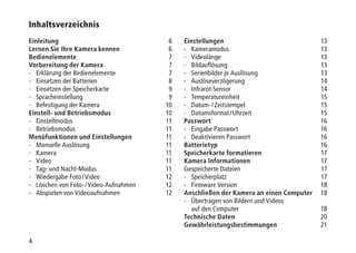 44
Inhaltsverzeichnis
Einleitung6
Lernen Sie Ihre Kamera kennen6
Bedienelemente7
Vorbereitung der Kamera7
-	 Erklärung der Bedienelemente 7
-	 Einsetzen der Batterien 8
-	 Einsetzen der Speicherkarte 9
-	Spracheinstellung 9
-	 Befestigung der Kamera 10
Einstell- und Betriebsmodus10
-	Einstellmodus 11
-	Betriebsmodus 11
Menüfunktionen und Einstellungen11
-	 Manuelle Auslösung 11
-	Kamera 11
-	Video 11
-	 Tag- und Nacht-Modus 11
-	 Wiedergabe Foto / Video  12
-	 Löschen von Foto- / Video-Aufnahmen 12
-	 Abspielen von Videoaufnahmen 12
Einstellungen13
-	Kameramodus 13
-	Videolänge 13
-	Bildauflösung 13
-	 Serienbilder je Auslösung 13
-	Auslöseverzögerung 14
-	Infrarot-Sensor 14
-	Temperatureinheit 15
-	 Datum- / Zeitstempel 15
-	 Datumsformat / Uhrzeit 15
Passwort16
-	 Eingabe Passwort 16
-	 Deaktivieren Passwort 16
Batterietyp16
Speicherkarte formatieren17
Kamera Informationen17	
Gespeicherte Dateien 17
-	Speicherplatz 17
-	 Firmware Version 18
Anschließen der Kamera an einen Computer18
-	Übertragen von Bildern und Videos
auf den Computer 18
Technische Daten20
Gewährleistungsbestimmungen21
 