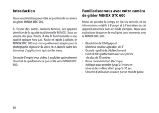 40
Introduction
Nous vous félicitons pour votre acquisition de la caméra
de gibier MINOX DTC 600.
À l’instar des autres produits MINOX, cet appareil
bénéficie de la qualité traditionnelle MINOX. Sous un
volume des plus réduits, il allie la fonctionnalité à une
qualité optique hors pair. Facile et rapide à utiliser, le
MINOX DTC 600 est remarquablement adapté pour la
photographie digitale et la vidéo et ce, dans le cadre des
domaines d’applications qui sont les siens.
Ce mode d’emploi vous aidera à exploiter optimalement
l’éventail des performances que recèle votre MINOX DTC
600.
Familiarisez-vous avec votre caméra
de gibier MINOX DTC 600
Merci de prendre le temps de lire les conseils et les
informations relatifs à l’usage et à l’entretien de cet
appareil présentés dans ce mode d’emploi. Nous vous
souhaitons de passer de multiples bons moments avec
le MINOX DTC 600.
-	Résolution de 8 Mégapixel
-	Moniteur couleur agréable, de 2“
-	Grande rapidité de déclenchement
-	Flash IR très performant avec une portée
de plus de 15 mètres
-	Basse consommation électrique
-	Adéquat pour prendre jusqu’à 3 vues en
série et des vidéos allant jusqu’à 30 sec.
-	Sécurité d’utilisation assurée par un mot de passe
 