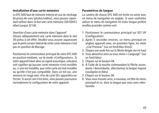 43
Installation d’une carte mémoire
Le DTC 600 faut de mémoire interne en vue du stockage
de prises de vues (photos/vidéos), vous pouvez cepen-
dant utiliser dans ce but une carte mémoire (SD/SDHC)
allant jusquà 32 GB.
Insertion d’une carte mémoire dans l’appareil
Glissez adéquatement une carte mémoire dans le slot
(9) prévu à cet effet. Veuillez vous assurer auparavant
que le petit curseur latéral de cette carte mémoire n’est
pas en position de blocage.
Positionnez le commutateur principal de votre DTC 600
en position médiane, sur le mode «Configuration». Si
votre appareil émet alors un signal acoustique, cela peut
soit signifier qu’aucune carte mémoire n’est installée
ou, si une est installée, que cette carte est mal installée
ou qu’elle n’est pas compatible. Dans un tel cas, une
annonce en rouge avec «Pas de carte SD» apparaîtra sur
l’écran. Si aucun son n’est émis, vous pouvez poursuivre
normalement la configuration de votre appareil.
Paramètres de langue
La caméra de chasse DTC 600 est livrée ex-usine avec
un menu de navigation en anglais. Si vous souhaitez
utiliser le menu de navigation en votre langue preféré
veuillez procéder comme suit:
1.  Positionnez le commutateur principal sur SET UP
(Configuration)
2.  Après 5 secondes environ, un menu principal en
anglais apparaît avec, en première ligne, les mots
„Live Preview“ (sur un fond bleu foncé)
3.  Cliquez une seule fois sur la flèche dirigée vers le haut
4.  Vous aboutirez ainsi au sous-menu « Language“ (sur
un fond bleu)
5.  Cliquez sur le bouton OK
6.  À l’aide de la touche commandant la flèche ascen-
dante / descendante, sélectionnez la langue requise
(soulignée en bleu)
7.  Cliquez sur le bouton OK
8.  Vous vous trouvez ainsi, à nouveau, en tête du menu
principal et ce, dans la langue que vous avez sélec-
tionnée
 
