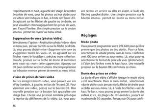 46
respectivement en haut, à gauche de l’image. Le nombre
de prises de vues, pour les photos ou leur durée pour
les vidéos sont indiqués en bas, à droite de l’écran LCD.
En agissant sur les flèches de gauche ou de droite, on
peut visualiser chronologiquement les prises de vues,
vers l’avant/l’arrière. Une simple pression sur le bouton
«menu» permet de revenir au menu initial.
Suppression de vues (photos/vidéo)
Sélectionnez l’option «Restitution photo/vidéo» dans
le menu puis, pressez sur OK ou sur la flèche de droite.
Là, vous pouvez choisir entre «Supprimer une vue» ou
«Supprimer toutes les vues» et, en agissant sur les
flèches «vers le haut/bas», précisez votre sélection.
Ensuite, pressez sur la flèche de droite et confirmez
avec «oui» ou «non» cette suppression. Appuyez sur
OK pour confirmer ces instructions. Une simple pression
sur le bouton «menu» permet de revenir au menu initial.
Vision de prises de vues vidéo
Sur les enregistrements vidéo, vous pouvez voir ein
«Play-Symbol», à gauche, en bas de l’écran LCD. Pour
visionner une vidéo, pessez sur le bouton OK. Une
nouvelle pression sur ce bouton fait apparaître une
image fixe. Encore une pression similaire provoque
la reprise du défilement de la vidéo. Là, vous pou-
vez revenir en arrière ou aller en avant, à l’aide des
flèches gauche/droite. Une simple pression sur le
bouton «menu» permet de revenir au menu initial.
Réglages
Mode photo
Vous pouvez programmer votre DTC 600 pour qu’il ne
prenne que des photos ou des vidéos. Pour ce faire,
sélectionnez le «mode photo» dans le menu. Confirmez
avec OK pour arriver au sous-menu. Là, vous pourrez
sélectionner le format de prises de vues (photo/vidéo)
à l’aide des flèches «vers le haut/bas». Une nouvelle
pression sur le bouton OK confirmera ce choix.
Durée des prises en vidéo
La durée d’une vidéo s’affiche lorsque le mode vidéo
a été sélectionné. Dans le menu initial, sélectionnez
«durée vidéo» puis pressez sur la flèche de droite pour
accéder au sous-menu. Là, à l’aide des flèches «vers le
haut/ le bas», vous pouvez programmer la durée des
vidéos et ce, en plages de 10 secondes, jusqu’à un
maximum de 30 secondes. Pressez sur OK pour confir-
 
