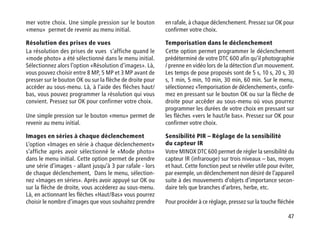 47
mer votre choix. Une simple pression sur le bouton
«menu» permet de revenir au menu initial.
Résolution des prises de vues
La résolution des prises de vues s‘affiche quand le
«mode photo» a été sélectionné dans le menu initial.
Sélectionnez alors l’option «Résolution d’images». Là,
vous pouvez choisir entre 8 MP, 5 MP et 3 MP avant de
presser sur le bouton OK ou sur la flèche de droite pour
accéder au sous-menu. Là, à l’aide des flèches haut/
bas, vous pouvez programmer la résolution qui vous
convient. Pressez sur OK pour confirmer votre choix.
Une simple pression sur le bouton «menu» permet de
revenir au menu initial.
Images en séries à chaque déclenchement
L’option «Images en série à chaque déclenchement»
s’affiche après avoir sélectionné le «Mode photo»
dans le menu initial. Cette option permet de prendre
une série d’images - allant jusqu’à 3 par rafale - lors
de chaque déclenchement, Dans le menu, sélection-
nez «Images en séries». Après avoir appuyé sur OK ou
sur la flèche de droite, vous accéderez au sous-menu.
Là, en actionnant les flèches «Haut/Bas» vous pourrez
choisir le nombre d’images que vous souhaitez prendre
en rafale, à chaque déclenchement. Pressez sur OK pour
confirmer votre choix.
Temporisation dans le déclenchement
Cette option permet programmer le déclenchement
prédéterminé de votre DTC 600 afin qu’il photographie
/ prenne en vidéo lors de la détection d’un mouvement.
Les temps de pose proposés sont de 5 s, 10 s, 20 s, 30
s, 1 min, 5 min, 10 min, 30 min, 60 min. Sur le menu,
sélectionnez «Temporisation de déclenchement», confir-
mez en pressant sur le bouton OK ou sur la flèche de
droite pour accéder au sous-menu où vous pourrez
programmer les durées de votre choix en pressant sur
les flèches «vers le haut/le bas». Pressez sur OK pour
confirmer votre choix.
Sensibilité PIR – Réglage de la sensibilité
du capteur IR
Votre MINOX DTC 600 permet de régler la sensibilité du
capteur IR (infrarouge) sur trois niveaux – bas, moyen
et haut. Cette fonction peut se révéler utile pour éviter,
par exemple, un déclenchement non désiré de l’appareil
suite à des mouvements d’objets d’importance secon-
daire tels que branches d’arbres, herbe, etc.
Pour procéder à ce réglage, pressez sur la touche fléchée
 
