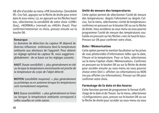48
AB afin d’accéder au menu «PIR Sensitivity» (Sensibilité
IR). Ceci fait, appuyez sur la flèche de droite pour entrer
dans le sous-menu. Là, en agissant sur les flèches haut/
bas, sélectionnez la sensibilité de votre choix «LOW»
(bas), «NORMAL» (normal) ou «HIGH» (haut). Pour
confirmer/mémoriser ce choix, pressez ensuite sur la
touche OK.
Remarque:
Le domaine de détection du capteur IR dépend de
diverses influences extérieures dont la température
ambiante aux alentours de l’appareil. Pour obtenir
un réglage optimal du capteur IR, nous suggérons -
globalement - de se baser sur les réglages suivants:
HAUT (haute sensibilité)  plus généralement en été
ou lorsque la température environnante est proche de
la température du corps de l'objet détecté.
MOYEN (sensibilité moyenne)  plus généralement
au printemps ou en automne lorsque les températures
sont normalement moyennes.
BAS (basse sensibilité)  plus généralement en hiver
ou lorsque la température ambiante correspond à
celles usuelles en cette saison.
Unité de mesure des temperatures
Cette option permet de sélectionner l’unité de mesure
des températures: degrés Fahrenheit ou degrés Cel-
cius. Sur le menu, sélectionnez «Unité de température»
confirmez en pressant sur le bouton OK ou sur la flèche
de droite. Vous accéderez au sous-menu où vous pourrez
programmer l’unité de mesure des températures sou-
haitée en pressant sur les flèches «vers le haut/le bas».
Pressez sur OK pour confirmer votre choix.
Date / Mémorisation
Cette option permet la mention facultative sur les prises
de vues photo/vidéo d’informations telles que la date,
l’heure et la température. Pour ce faire, sélectionnez
sur le menu l’option «Date / Mémorisation». Confirmez
en pressant sur le bouton OK ou sur la flèche de droite
pour accéder ensuite au sous-menu où vous pourrez
choisir entre OUI (= afficher ces informations) ou NON
(ne pas afficher ces informations). Pressez sur OK pour
confirmer votre choix.
Formatage de la date et des heures
Cette fonction permet de programmer le format d’affi-
chage de la date et de l’heure. Sur le menu, sélectionnez
«Configurations» puis, pressez sur le bouton OK ou sur
la flèche de droite pour accéder au sous-menu où vous
 
