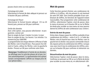 49
pouvez choisir entre ces trois options:
Formatage de la date
Sélectionnez le format de date adéquat et pressez sur
le bouton OK pour confirmer.
Formatage de l’heure
Sélectionner le format horaire adéquat (12 ou 24
heures) puis, pressez sur OK pour confirmer.
Entrée des données
Avec cette option, vous pouvez sélectionner et pro-
grammer, comme suit:
Dans la rangée du haut: L’année / Le mois / Le jour
Dans la rangée du bas: Les heures / Les minutes / Le
moment du jour (AM/PM)
La programmation de chaque élément s’effectue à l’aide
des flèches «vers le haut/le bas». Pour passer d’un élé-
ment à l’autre, utilisez les flèches «vers la gauche/la
droite». Pressez sur OK pour confirmer votre choix.
Remarque: Parallèlement à l’entrée de ces données,
un affichage avec le cycle des phases de la lune s’ac-
tive automatiquement. La représentation de la phase
lunaire correspondante s’affiche sur chaque prise de
vue (photo/vidéo).
Mot de passe
Cette fonction permet d’entrer une combinaison de
chiffres à 4 chiffres, afin de prévenir le vol éventuel
de votre DTC 600. Sans l’entrée préalable d’une com-
binaison de chiffres, les fonctions de l’appareil restent
inaccessibles. Pour programmer cette combinaison de
chiffres, sélectionnez l’option «mot de passe» dans
le menu et pressez sur le bouton OK ou sur la flèche
de droite pour accéder au sous-menu où vous pourrez
donner les chiffres de votre combinaison sous «entrer».
Entrée du mot de passe
Entrez dans chaque espace les chiffres souhaités d’une
combinaison de chiffres – entre 0 et 9 – à l’aide des
flèches «vers le haut/le bas» Avec les flèches «vers la
gauche/vers la droite» vous pouvez commander chacun
des espaces prévus la combinaison de chiffres. Lorsque
vous avez inscrit tous la combinaison de chiffres, pres-
sez sur le bouton OK pour confirmer et mémoriser ces
données.
Désactivation du mot de passe
Sélectionnez l’option «mot de passe» dans le menu.
Confirmez en pressant sur OK ou sur la flèche de droite
pour accéder au sous-menu où, en sélectionnant «Dé-
 