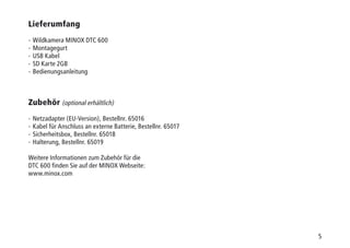 5
Lieferumfang
-  Wildkamera MINOX DTC 600
-  Montagegurt
-  USB Kabel
-  SD Karte 2GB
-  Bedienungsanleitung
Zubehör (optional erhältlich)
-  Netzadapter (EU-Version), Bestellnr. 65016
-  Kabel für Anschluss an externe Batterie, Bestellnr. 65017
-  Sicherheitsbox, Bestellnr. 65018
-  Halterung, Bestellnr. 65019
Weitere Informationen zum Zubehör für die
DTC 600 finden Sie auf der MINOX Webseite:
www.minox.com
 