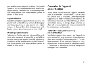51
pour accéder au sous-menu où, au-dessus d’un symbole
«caméra» et d’un symbole «vidéo» vous pourrez voir,
respectivement, le nombre des fichiers sauvegardés.
Une simple pression sur le bouton «menu» permet de
revenir au menu initial.
Espace mémoire
Sélectionnez l’option «Espace mémoire» du menu puis
pressez sur le bouton OK ou sur la flèche de droite pour
accéder au sous-menu où vous pourrez voir «Espace
occupé» et «Espace libre». Une simple pression sur le
bouton «menu» permet de revenir au menu initial.
Micrologiciels (Firmware)
Sélectionnez l’option «Version micrologiciel» sur le
menu puis, pressez sur le bouton OK ou sur la flèche
de droite pour accéder au sous-menu. Là, vous pourrez
connaître la version actuelle de micrologiciel (firmware).
Une simple pression sur le bouton «menu» permet de
revenir au menu initial.
Connexion de l’appareil
à un ordinateur
Tout d’abord, assurez-vous que l’appareil est éteint
avant de le connecter à un ordinateur à l’aide du câble
USB (inclus dans la livraison). Commutez ensuite
l’appareil sur le mode «fonctionnement» (à droite du
commutateur principal). Sur votre ordinateur, la caméra
connecté est reconnu en tant que disque amovible. Ce
choix fait, vous pourrez ensuite visionner directement
les prises de vues photos/vidéos.
Transfert de vues (photos/vidéos)
sur un ordinateur
Tout d’abord, assurez-vous toujours que l’appareil est
éteint avant d’ôter la carte mémoire de son logement
sinon, vous risqueriez d’endommager celle-ci. Extrayez
la carte mémoire de son port dans l’appareil et intro-
duisez-la dans un lecteur de cartes mémoire connecté
à l’ordinateur. Le transfert des prises de vues photos/
vidéos peut alors commencer.
 