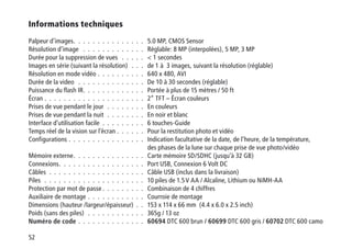 52
Informations techniques
Palpeur d’images .  .  .  .  .  .  .  .  .  .  .  .  .  .  . 5.0 MP, CMOS Sensor
Résolution d’image  .  .  .  .  .  .  .  .  .  .  .  .  .  . Réglable: 8 MP (interpolées), 5 MP, 3 MP
Durée pour la suppression de vues  .  .  .  .  .  .  1 secondes
Images en série (suivant la résolution) .  .  .  . de 1 à 3 images, suivant la résolution (réglable)
Résolution en mode vidéo .  .  .  .  .  .  .  .  .  .  . 640 x 480, AVI
Durée de la video  .  .  .  .  .  .  .  .  .  .  .  .  .  .  . De 10 à 30 secondes (réglable)
Puissance du flash IR .  .  .  .  .  .  .  .  .  .  .  .  . Portée à plus de 15 mètres / 50 ft
Écran .  .  .  .  .  .  .  .  .  .  .  .  .  .  .  .  .  .  .  .  .  . 2“ TFT – Écran couleurs
Prises de vue pendant le jour .  .  .  .  .  .  .  .  . En couleurs
Prises de vue pendant la nuit .  .  .  .  .  .  .  .  . En noir et blanc
Interface d’utilisation facile .  .  .  .  .  .  .  .  .  . 6 touches-Guide
Temps réel de la vision sur l’écran .  .  .  .  .  .  . Pour la restitution photo et vidéo
Configurations  .  .  .  .  .  .  .  .  .  .  .  .  .  .  .  . Indication facultative de la date, de l’heure, de la température,
des phases de la lune sur chaque prise de vue photo/vidéo
Mémoire externe .  .  .  .  .  .  .  .  .  .  .  .  .  .  . Carte mémoire SD/SDHC (jusqu’à 32 GB)
Connexions .  .  .  .  .  .  .  .  .  .  .  .  .  .  .  .  .  . Port USB, Connexion 6 Volt DC
Câbles .  .  .  .  .  .  .  .  .  .  .  .  .  .  .  .  .  .  .  .  . Câble USB (inclus dans la livraison)
Piles .  .  .  .  .  .  .  .  .  .  .  .  .  .  .  .  .  .  .  .  .  . 10 piles de 1.5 V AA / Alcaline, Lithium ou NiMH-AA
Protection par mot de passe  .  .  .  .  .  .  .  .  . Combinaison de 4 chiffres
Auxiliaire de montage .  .  .  .  .  .  .  .  .  .  .  .  . Courroie de montage
Dimensions (hauteur /largeur/épaisseur) .  .  . 153 x 114 x 66 mm (4.4 x 6.0 x 2.5 inch)	
Poids (sans des piles)  .  .  .  .  .  .  .  .  .  .  .  .  . 365g / 13 oz
Numéro de code .  .  .  .  .  .  .  .  .  .  .  .  .  .  . 60694 DTC 600 brun / 60699 DTC 600 gris / 60702 DTC 600 camo
 