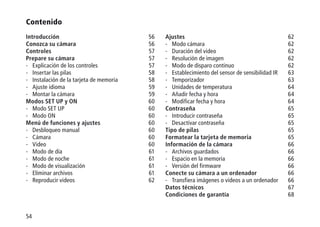 54
Contenido
Introducción56
Conozca su cámara56
Controles57
Prepare su cámara57
-	 Explicación de los controles 57
-	 Insertar las pilas 58
-	 Instalación de la tarjeta de memoria 58
-	 Ajuste idioma 59
-	 Montar la cámara 59
Modos SET UP y ON60
-	 Modo SET UP 60
-	 Modo ON 60
Menú de funciones y ajustes60
-	 Desbloqueo manual 60
-	Cámara 60
-	Video 60
-	 Modo de día 61
-	 Modo de noche 61
-	 Modo de visualización 61
-	 Eliminar archivos 61
-	 Reproducir videos 62
Ajustes62
-	 Modo cámara 62
-	 Duración del video 62
-	 Resolución de imagen 62
-	 Modo de disparo continuo 62
-	 Establecimiento del sensor de sensibilidad IR 63
-	Temporizador 63
-	 Unidades de temperatura 64
-	 Añadir fecha y hora 64
-	 Modificar fecha y hora 64
Contraseña65
-	 Introducir contraseña 65
-	 Desactivar contraseña 65
Tipo de pilas65
Formatear la tarjeta de memoria65
Información de la cámara66
-	 Archivos guardados 66
-	 Espacio en la memoria 66
-	 Versión del firmware 66
Conecte su cámara a un ordenador66
-	 Transfiera imágenes o videos a un ordenador 66
Datos técnicos67
Condiciones de garantía68
 