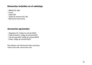 55
Elementos incluidos en el embalaje
-  MINOX DTC 600
-  Correa
-  Cable USB
-  Tarjeta de memoria SD 2 GB
-  Manual de instrucciones
Accesorios opcionales
-  Adaptador AC, Código de artículo 65016
-  Cable de batería, Código de artículo 65017
-  Caja de seguridad, Código de artículo 65018
-  Funda, Código de artículo 65019
Para obtener más información sobre accesorios,
visite el sitio web: www.minox.com.
 