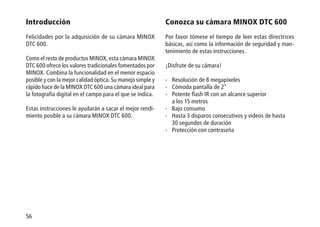 56
Introducción
Felicidades por la adquisición de su cámara MINOX
DTC 600.
Como el resto de productos MINOX, esta cámara MINOX
DTC 600 ofrece los valores tradicionales fomentados por
MINOX. Combina la funcionalidad en el menor espacio
posible y con la mejor calidad óptica. Su manejo simple y
rápido hace de la MINOX DTC 600 una cámara ideal para
la fotografía digital en el campo para el que se indica.
Estas instrucciones le ayudarán a sacar el mejor rendi-
miento posible a su cámara MINOX DTC 600.
Conozca su cámara MINOX DTC 600
Por favor tómese el tiempo de leer estas directrices
básicas, así como la información de seguridad y man-
tenimiento de estas instrucciones.
¡Disfrute de su cámara!
-	Resolución de 8 megapíxeles
-	Cómoda pantalla de 2
-	Potente flash IR con un alcance superior
a los 15 metros
-	Bajo consumo
-	Hasta 3 disparos consecutivos y videos de hasta
30 segundos de duración
-	Protección con contraseña
 