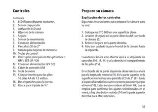 57
Controles
Controles
1.	 LED IR para disparos nocturnos
2.	 Sensor crepuscular
3.	 Activación LED azul
4.	 Objetivo de la cámara
5.	Seguro
6.	 Sensor de movimiento
7.	 Conexión alimentación
8.	 Pantalla LCD de 2“
9.	 Ranura para tarjetas de memoria
10.	 Teclas de control
11.	 Interruptor principal con tres posiciones:
	 OFF / SET UP / ON
12.	 Conexión alimentación (6 V DC)
13.	 Cable de conexión USB
14. 	Tecla de menú
15.	 Compartimento para las pilas:
	 10 pilas AA de 1.5 voltios
16.	 Dos enganches para la correa
17.	 Rosca para trípode de ¼“
Prepare su cámara
Explicación de los controles
Siga estas instrucciones para preparar la cámara para
su uso:
1.	Coloque su DTC 600 en una superficie plana.
2.	Levante el seguro en la parte derecha del cuerpo de
la cámara (5).
3.	Retire el seguro de la parte derecha.
4.	Abra con cuidado la parte frontal de la cámara hacia
la izquierda.
Cuando la cámara esté abierta verá a su izquierda los
controles (10, 11, 14) y a la derecha el compartimento
de las pilas (15).
En el borde de la parte izquierda observará la ranura
para la tarjeta de memoria (9). En la parte superior de la
superficie interior hay una pantalla LCD de 2 (8). Junto
a la pantalla están los cuatro cursores para navegar por
el menú (10). Estos cursores rodean el botón OK, que se
emplea para confirmar los ajustes seleccionados en el
menú, y hay otro botón ovalado (14) en la parte superior
derecha para otras opciones.
 
