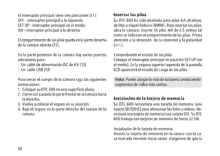 58
El interruptor principal tiene tres posiciones (11):
OFF - interruptor principal a la izquierda
SET UP - interruptor principal en el medio
ON - interruptor principal a la derecha
El compartimento de las pilas queda en la parte derecha
de la cámara abierta (15).
En la parte posterior de la cámara hay varios puertos
adicionales para:
- Un cable de alimentación DC de 6 V (12)
- Un cable USB (13)
Para cerrar el cuerpo de la cámara siga las siguientes
instrucciones:
1.	Coloque su DTC 600 en una superficie plana.
2.	Cierre con cuidado la parte frontal de la cámara hacia
la derecha.
3.	Vuelva a colocar el seguro en su posición
4.	Baje el seguro en la parte derecha del cuerpo de la
cámara.
Insertar las pilas
Su DTC 600 ha sido diseñada para pilas AA alcalinas,
de litio o níquel-hidruro (NiMH). Para insertar las pilas,
abra la cámara, inserte 10 pilas AA de 1.5 voltios tal
como se indica en el compartimento de las pilas. Preste
atención a la dirección de la inserción y la polaridad
(+/–).
Comprobando el estado de las pilas
Coloque el interruptor principal en posición SET UP (en
el medio). En la esquina superior izquierda de la pantalla
LCD aparecerá el estado de carga de las pilas.
Nota: Puede alargar la vida de la batería produciendo
segmentos de video más cortos.
Instalación de la tarjeta de memoria
Su DTC 600 necesitará una tarjeta de memoria (una
tarjeta SD/SDHC) para almacenar las fotos o videos. Ne-
cesitará una tarjeta de memoria (una tarjeta SD). Su DTC
600 trabaja con tarjetas de memoria de hasta 32 GB.
Instalación de la tarjeta de memoria
Inserte la tarjeta de memoria en la ranura con la ca-
ra marcada mirando hacia usted. Asegúrese de que la
 