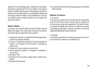59
tarjeta SD no está bloqueada. Coloque el interruptor
principal en posición SET UP (en el medio). Si la cámara
emite un sonido significa que no hay tarjeta insertada, la
tarjeta está mal insertada o es incompatible. Aparecerá
el mensaje «NO SD CARD» en la pantalla LCD. Si no oye
ese ruido acústico, puede continuar con el ajuste (set
up) de la cámara.
Ajuste idioma
La cámara de caza DTC 600 viene de DTC 600 viene de
fábrica en inglés. Para seleccionar el menú en su idioma
preferida siga las siguientes instrucciones:
1. Coloque la cámara en modo SET UP (interruptor prin-
cipal en la posición central)
2. En unos 5 segundos aparecerá el menú principal en
inglés, con la opción “Live Preview” resaltada en
azul oscuro.
3. Presione el cursor superior una sola vez.
4. Ahora aparece la opción “Lenguaje” resaltada en
azul oscuro.
5. Presione “OK”.
6. Usando el cursor arriba y abajo elija su idioma pre-
ferida.
7. Presione OK de nuevo.
8. Se encontrará al inicio del menú principal en el idioma
seleccionado.
Montar la cámara
1. La correa
En la parte posterior de la cámara hay dos enganches
para la correa (16). Pase la correa que se incluye con
la cámara por estos dos enganches. Fije bien la cáma-
ra usando la hebilla de la correa. Si necesitara mayor
seguridad puede fijar la cámara usando un arnés de
seguridad disponible opcionalmente.
2. Trípode
En la parte posterior de la cámara hay una rosca de ¼“
para montar la cámara en un trípode (17).
 