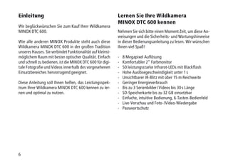 6
Einleitung
Wir beglückwünschen Sie zum Kauf Ihrer Wildkamera
MINOX DTC 600.
Wie alle anderen MINOX Produkte steht auch diese
Wildkamera MINOX DTC 600 in der großen Tradition
unseres Hauses. Sie verbindet Funktionalität auf kleinst-
möglichem Raum mit bester optischer Qualität. Einfach
und schnell zu bedienen, ist die MINOX DTC 600 für digi-
tale Fotografie und Videos innerhalb des vorgesehenen
Einsatzbereiches hervorragend geeignet.
Diese Anleitung soll Ihnen helfen, das Leistungsspek­
trum Ihrer Wildkamera MINOX DTC 600 kennen zu ler-
nen und optimal zu nutzen.
Lernen Sie Ihre Wildkamera
MINOX DTC 600 kennen
Nehmen Sie sich bitte einen Moment Zeit, um diese An-
weisungen und die Sicherheits- und Wartungshinweise
in dieser Bedienungsanleitung zu lesen. Wir wünschen
Ihnen viel Spaß!
-	 8 Megapixel Auflösung
-	 Komfortabler 2“ Farbmonitor
- 	 50 leistungsstarke Infrarot-LEDs mit Blackflash
-	 Hohe Auslösegeschwindigkeit unter 1 s
-	 Unsichtbarer IR-Blitz mit über 15 m Reichweite
-	Geringer Energieverbrauch
-	Bis zu 3 Serienbilder / Videos bis 30 s Länge
- 	 SD-Speicherkarte bis zu 32 GB einsetzbar
- 	 Einfache, intuitive Bedienung, 6-Tasten-Bedienfeld
-	 Live-Vorschau und Foto-/Video-Wiedergabe
-	Passwortschutz
 