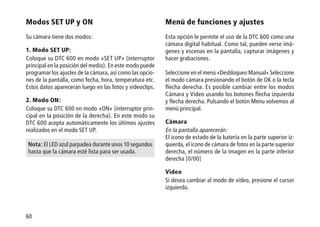 60
Modos SET UP y ON
Su cámara tiene dos modos:
1.	Modo SET UP:
Coloque su DTC 600 en modo «SET UP» (interruptor
principal en la posición del medio). En este modo puede
programar los ajustes de la cámara, así como las opcio-
nes de la pantalla, como fecha, hora, temperatura etc.
Estos datos aparecerán luego en las fotos y videoclips.
2. Modo ON:
Coloque su DTC 600 en modo «ON» (interruptor prin-
cipal en la posición de la derecha). En este modo su
DTC 600 acepta automáticamente los últimos ajustes
realizados en el modo SET UP.
Nota: El LED azul parpadea durante unos 10 segundos
hasta que la cámara esté lista para ser usada.
Menú de funciones y ajustes
Esta opción le permite el uso de la DTC 600 como una
cámara digital habitual. Como tal, pueden verse imá-
genes y escenas en la pantalla, capturar imágenes y
hacer grabaciones.
Seleccione en el menú «Desbloqueo Manual» Seleccione
el modo cámara presionando el botón de OK o la tecla
flecha derecha. Es posible cambiar entre los modos
Cámara y Video usando los botones flecha izquierda
y flecha derecha. Pulsando el botón Menu volvemos al
menú principal.
Cámara
En la pantalla aparecerán:
El icono de estado de la batería en la parte superior iz-
quierda, el icono de cámara de fotos en la parte superior
derecha, el número de la imagen en la parte inferior
derecha [0/00]
Video
Si desea cambiar al modo de video, presione el cursor
izquierdo.
 