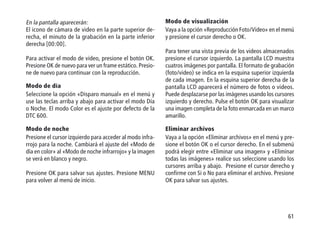 61
En la pantalla aparecerán:
El icono de cámara de video en la parte superior de-
recha, el minuto de la grabación en la parte inferior
derecha [00:00].
Para activar el modo de video, presione el botón OK.
Presione OK de nuevo para ver un frame estático. Presio-
ne de nuevo para continuar con la reproducción.
Modo de día
Seleccione la opción «Disparo manual» en el menú y
use las teclas arriba y abajo para activar el modo Día
o Noche. El modo Color es el ajuste por defecto de la
DTC 600.
Modo de noche
Presione el cursor izquierdo para acceder al modo infra-
rrojo para la noche. Cambiará el ajuste del «Modo de
día en color» al «Modo de noche infrarrojo» y la imagen
se verá en blanco y negro.
Presione OK para salvar sus ajustes. Presione MENU
para volver al menú de inicio.
Modo de visualización
Vaya a la opción «Reproducción Foto/Video» en el menú
y presione el cursor derecho o OK.
Para tener una vista previa de los videos almacenados
presione el cursor izquierdo. La pantalla LCD muestra
cuatros imágenes por pantalla. El formato de grabación
(foto/video) se indica en la esquina superior izquierda
de cada imagen. En la esquina superior derecha de la
pantalla LCD aparecerá el número de fotos o videos.
Puede desplazarse por las imágenes usando los cursores
izquierdo y derecho. Pulse el botón OK para visualizar
una imagen completa de la foto enmarcada en un marco
amarillo.
Eliminar archivos
Vaya a la opción «Eliminar archivos» en el menú y pre-
sione el botón OK o el cursor derecho. En el submenú
podrá elegir entre «Eliminar una imagen» y «Eliminar
todas las imágenes» realice sus seleccione usando los
cursores arriba y abajo. Presione el cursor derecho y
confirme con Si o No para eliminar el archivo. Presione
OK para salvar sus ajustes.
 