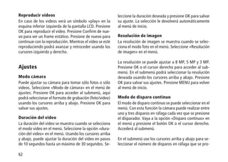 62
Reproducir videos
En caso de los videos verá un símbolo «play» en la
esquina inferior izquierda de la pantalla LCD. Presione
OK para reproducir el video. Presione Confirm de nue-
vo para ver un frame estático. Presione de nuevo para
continuar con la reproducción. Mientras el video se esté
reproduciendo podrá avanzar y retroceder usando los
cursores izquierdo y derecho.
Ajustes
Modo cámara
Puede ajustar su cámara para tomar sólo fotos o sólo
videos. Seleccione «Modo de cámara» en el menú de
ajustes. Presione OK para acceder al submenú, aquí
podrá seleccionar el formato de grabación (foto/video)
usando los cursores arriba y abajo. Presione OK para
salvar sus ajustes.
Duración del video
La duración del video se muestra cuando se selecciona
el modo video en el menú. Seleccione la opción «dura-
ción del video» en el menú. Usando los cursores arriba
y abajo, puede ajustar la duración del video en pasos
de 10 segundos hasta un máximo de 30 segundos. Se-
leccione la duración deseada y presione OK para salvar
su ajuste. La selección le devolverá automáticamente
al menú de inicio.
Resolución de imagen
La resolución de imagen se muestra cuando se selec-
ciona el modo foto en el menú. Seleccione «Resolución
de imagen» en el menú.
La resolución se puede ajustar a 8 MP, 5 MP y 3 MP.
Presione OK o el cursor derecho para acceder al sub-
menú. En el submenú podrá seleccionar la resolución
deseada usando los cursores arriba y abajo. Presione
OK para salvar sus ajustes. Presione MENU para volver
al menú de inicio.
Modo de disparo continuo
El modo de disparo continuo se puede seleccionar en el
menú. Con esta función la cámara puede realizar entre
uno y tres disparos en ráfaga cada vez que se presione
el disparador. Vaya a la opción «Disparo continuo» en
el menú y presione el botón OK o el cursor derecho.
Accederá al submenú.
En el submenú use los cursores arriba y abajo para se-
leccionar el número de disparos en ráfaga que se pro-
 