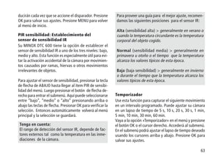 63
ducirán cada vez que se accione el disparador. Presione
OK para salvar sus ajustes. Presione MENU para volver
al menú de inicio.
PIR sensibilidad: Establecimiento del
sensor de sensibilidad IR
Su MINOX DTC 600 tiene la opción de establecer el
sensor de sensibilidad IR a uno de los tres niveles: bajo,
medio y alto. Esta función es especialmente útil para evi-
tar la activación accidental de la cámara por movimien-
tos causados por ramas, hiervas o otros movimientos
irrelevantes de objetos.
Para ajustar el sensor de sensibilidad, presionar la tecla
de flecha de ABAJO hasta llegar al ítem PIR de sensibi-
lidad del menú. Luego presionar el botón de flecha de-
recho para entrar el submenú. Aquí puede seleccionarse
entre “bajo”, “medio” o “alto” presionando arriba o
abajo las teclas de flecha. Presionar OK para verificar la
selección. Entonces automáticamente volverá al menú
principal y la selección se guardará.
Tenga en cuenta:
El rango de detección del sensor IR, depende de fac-
tores externos tal como la temperatura en las inme-
diaciones de la cámara.
Para proveer una guía para el mejor ajuste, recomen-
damos las siguientes posiciones para el sensor IR:
Alta (sensibilidad alta)  generalmente en verano o
cuando la temperatura circundante es la temperatura
corporal del objeto cogido.
Normal (sensibilidad media)  generalmente en
primavera u otoño o el tiempo que la temperatura
alcanza los valores típicos de esta época.
Baja (baja sensibilidad)  generalmente en invierno
o durante el tiempo que la temperatura alcanza los
valores típicos de esta época.
Temporizador
Use esta función para capturar el siguiente movimiento
en un intervalo programado. Puede ajustar su cámara
en un lapso de tiempo de 5 s, 10 s, 20 s, 30 s, 1 min,
5 min, 10 min, 30 min, 60 min.
Vaya a la opción «Temporizador» en el menú y presione
el botón OK o el cursor derecho. Accederá al submenú.
En el submenú podrá ajustar el lapso de tiempo deseado
usando los cursores arriba y abajo. Presione OK para
salvar sus ajustes.
 