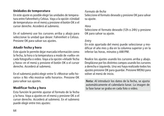 64
Unidades de temperatura
En este ajuste es posible elegir las unidades de tempera-
tura entre Fahrenheit y Celsius. Vaya a la opción «Unidad
de temperatura» en el menú y presione el botón OK o el
cursor derecho. Accederá al submenú.
En el submenú use los cursores arriba y abajo para
seleccionar la unidad que desee: Fahrenheit o Celsius.
Presione OK para salvar sus ajustes.
Añadir fecha y hora
Este ajuste le permite dejar marcada información como
la fecha, la hora o la temperatura a modo de «sello» en
cada fotografía o video. Vaya a la opción «Añadir fecha
y hora» en el menú y presione el botón OK o el cursor
derecho. Accederá al submenú.
En el submenú podrá elegir entre Si «Mostrar sello ho-
rario» o No «No mostrar sello horario». Presione OK
para salvar sus ajustes.
Modificar fecha y hora
Esta función le permite ajustar el formato de la fecha
y la hora. Vaya a ajustes en el menú y presione OK o el
cursor derecho. Accederá al submenú. En el submenú
puede elegir entre tres ajustes:
Formato de fecha
Seleccione el formato deseado y presione OK para salvar
su ajuste.
Hora
Seleccione el formato deseado (12h o 24h) y presione
OK para salvar su ajuste.
Entry
En este apartado del menú puede seleccionar y mo-
dificar el año mes y día en la columna superior y en la
inferior las horas, minutos y AM/PM.
Realice los ajustes usando los cursores arriba y abajo.
Desplácese por los distintos campos usando los cursores
a derecha e izquierda. Una vez haya realizado todos los
ajustes presione OK para guardar. Presione MENU para
volver al menú de inicio.
Nota: Al introducir los datos de la fecha, se ajusta
automáticamente el calendario lunar. La imagen de
la fase lunar se graba en cada foto o video.
 