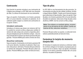 65
Contraseña
Esta función le permite introducir una contraseña de
4 dígitos para proteger su DTC 600 ante una situación
de robo. La cámara no funcionará sin esa contraseña.
Vaya a la opción «Contraseña» en el menú y presione
OK o el cursor derecho. Accederá al submenú. En el
submenú podrá asignar su número de contraseña en
la opción «Enter».
Introducir contraseña
Introduzca el número que desee con números del 0 al
9, usando los cursores arriba y abajo para cambiar el
número de cada campo y los cursores a izquierda y dere-
cha para desplazarse por los distintos campos. Una vez
haya introducido el número que desee presione OK para
guardar. Presione MENU para volver al menú de inicio.
Desactivar contraseña
Vaya a la opción «Contraseña» en el menú y presione OK
o el cursor derecho. Accederá al submenú. Elija la op-
ción «Desactivar» del menú. Presione OK para eliminar
su número de contraseña. Presione OK para salvar sus
ajustes. Presione MENU para volver al menú de inicio.
Tipo de pilas
Su DTC 600 es una herramienta de alta precisión. Se
recomienda usar pilas de alta calidad, alcalinas, de litio
o níquel-hidruro (NiMH). Puede usar el menú de ajustes
para seleccionar el tipo de pilas. Vaya a la opción «Tipo
de pilas» en el menú y presione OK o el cursor derecho.
Accederá al submenú. Seleccione el tipo de pilas entre
alcalinas y NiMH. Use los cursores arriba y abajo.
Nota: Para obtener un resultado óptimo, recomen-
damos el uso de baterías de alta calidad. Cuando use
baterías de litio, seleccione «alcalinas».
Presione OK para salvar sus ajustes. La selección le de-
volverá automáticamente al menú de inicio.
Formatear la tarjeta de memoria
(tarjeta SD)
Al formatear la tarjeta de memoria se eliminan todos
los archivos antiguos en la tarjeta y la prepara para un
nuevo uso en la cámara. Vaya a la opción «Formatear
tarjeta» en el menú y presione el botón OK o el cursor
derecho. Accederá al submenú.
 
