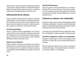 66
Versión del firmware
Vaya a la opción «versión del firmware» en el menú y
presione OK o el cursor derecho. Accederá al subme-
nú. En el submenú verá la información del firmware
actualmente instalado. Presione MENU para volver al
menú de inicio.
Conecte su cámara a un ordenador
Asegúrese siempre que la cámara está apagada cuando
la conecte al ordenador. Conecte la cámara al ordenador
usando el cable USB proporcionado. Encienda la cámara
(interruptor principal en posición ON).
La cámara esta reconocida como un dispositivo extrai-
ble. Las fotografías y videos se pueden ver directamente.
Transfiera imágenes o videos a un ordenador
Asegúrese siempre que la cámara está apagada antes
de retirar la tarjeta SD, de otro modo podría dañar la
memoria.
Retire la tarjeta de memoria de la ranura e insértela en
un lector de tarjetas. Ahora podrá empezar la trasferen-
cia de fotos y videos a su ordenador.
Seleccione SI, si desea formatear la tarjeta de memoria
y presione OK. Seleccione NO si no desea formatear la
tarjeta. Presione OK para salvar sus ajustes. La selección
le devolverá automáticamente al menú de inicio.
Información de la cámara
Vaya a la opción «Información de la cámara» en el menú
y presione OK o el cursor derecho. Accederá al submenú.
En el submenú use los cursores arriba y abajo para des-
plazarse por las siguientes opciones: Archivos guarda-
dos, espacio en la memoria, versión del firmware.
Archivos guardados
Vaya a la opción «archivos guardados» en el menú y
presione OK o el cursor derecho. Accederá al submenú.
En el submenú verá una relación de los archivos guarda-
dos con números y los iconos de foto y video. Presione
MENU para volver al menú de inicio.
Espacio en la memoria
Vaya a la opción «espacio en la memoria» en el menú y
presione OK o el cursor derecho. Accederá al submenú.
En el submenú verá una relación del espacio usado y
el disponible. Presione MENU para volver al menú de
inicio.
 