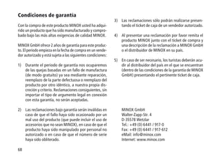 68
Condiciones de garantía
Con la compra de este producto MINOX usted ha adqui-
rido un producto que ha sido manufacturado y compro-
bado bajo las más altas exigencias de calidad MINOX.
MINOX GmbH ofrece 2 años de garantía para este produc-
to. El periodo empieza en la fecha de compra en un vende-
dor autorizado y está sujeta a las siguientes condiciones:
1)	Durante el periodo de garantía nos ocuparemos
de las quejas basadas en un fallo de manufactura
(de modo gratuito) ya sea mediante reparación,
reemplazo de la parte defectuosa o reemplazo del
producto por otro idéntico, a nuestra propia dis-
creción y criterio. Reclamaciones consiguientes, sin
importar el tipo de argumento legal en conexión
con esta garantía, no serán aceptadas.
2)	Las reclamaciones bajo garantía serán inválidas en
caso de que el fallo haya sido ocasionado por un
mal uso del producto (que puede incluir el uso de
accesorios que no sean MINOX), en caso de que el
producto haya sido manipulado por personal no
autorizado o en caso de que el número de serie
haya sido obliterado.
3)	Las reclamaciones sólo podrán realizarse presen-
tando el ticket de caja de un vendedor autorizado.
4)	Al presentar una reclamación por favor remita el
producto MINOX junto con el ticket de compra y
una descripción de la reclamación a MINOX GmbH
o el distribuidor de MINOX en su país.
5)	En caso de ser necesario, los turistas deberán acu-
dir al distribuidor del país en el que se encuentran
(dentro de las condiciones de la garantía de MINOX
GmbH) presentando el pertinente ticket de caja.
MINOX GmbH
Walter-Zapp-Str. 4
D-35578 Wetzlar
Tel.: +49 (0) 6441 / 917-0
Fax: +49 (0) 6441 / 917-612
eMail: info@minox.com
Internet: www.minox.com
 