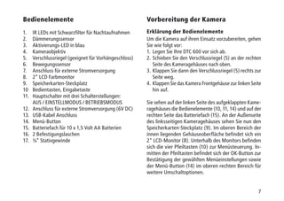 7
Bedienelemente
1.	 IR LEDs mit Schwarzfilter für Nachtaufnahmen
2.	Dämmerungssensor
3.	 Aktivierungs-LED in blau
4.	Kameraobjektiv
5.	 Verschlussriegel (geeignet für Vorhängeschloss)
6.	Bewegungssensor
7.	 Anschluss für externe Stromversorgung
8.	 2“ LCD Farbmonitor
9.	Speicherkarten-Steckplatz
10	 Bedientasten, Eingabetaste
11.	 Hauptschalter mit drei Schalterstellungen:
	 AUS / EINSTELLMODUS / BETRIEBSMODUS
12.	 Anschluss für externe Stromversorgung (6V DC)
13.	 USB-Kabel Anschluss
14.	Menü-Button
15.	 Batteriefach für 10 x 1,5 Volt AA Batterien
16.	 2 Befestigungslaschen
17.	 ¼“ Stativgewinde
Vorbereitung der Kamera
Erklärung der Bedienelemente
Um die Kamera auf ihren Einsatz vorzubereiten, gehen
Sie wie folgt vor:
1.	Legen Sie Ihre DTC 600 vor sich ab.
2.	Schieben Sie den Verschlussriegel (5) an der rechten
Seite des Kameragehäuses nach oben.
3.	Klappen Sie dann den Verschlussriegel (5) rechts zur
Seite weg.
4.	Klappen Sie das Kamera Frontgehäuse zur linken Seite
hin auf.
Sie sehen auf der linken Seite des aufgeklappten Kame-
ragehäuses die Bedienelemente (10, 11, 14) und auf der
rechten Seite das Batteriefach (15). An der Außenseite
des linksseitigen Kameragehäuses sehen Sie nun den
Speicherkarten-Steckplatz (9). Im oberen Bereich der
innen liegenden Gehäuseoberfläche befindet sich ein
2“ LCD-Monitor (8). Unterhalb des Monitors befinden
sich die vier Pfeiltasten (10) zur Menüsteuerung. In-
mitten der Pfeiltasten befindet sich der OK-Button zur
Bestätigung der gewählten Menüeinstellungen sowie
der Menü-Button (14) im oberen rechten Bereich für
weitere Umschaltoptionen.
 