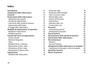 70
Indice
Introduzione 72
Componenti della videocamera 72
Comandi 73
Preparazione della videocamera 73
- Spiegazione dei comandi 73
- Inserimento delle batterie 74
- Inserimento della scheda di memoria 74
- Impostazione della lingua 75
- Fissaggio della videocamera 75
Modalità di impostazione ed operativa 76
- Modalità di impostazione  76
- Modalità operativa  76
Funzioni del menu ed impostazioni  76
- Scatto manuale 76
- Macchina fotografica 77
- Video 77
- Modalità diurna e notturna 77
- Riproduzione di foto / video 77
- Eliminazione di foto / video 78
- Riproduzione di riprese video 78
Impostazioni 78
- Modalità della videocamera 78
- Durata dei video 78
- Risoluzione delle immagini 78
- Foto in serie per scatto 79
- Ritardo dello scatto 79
- Sensore all'infrarosso 79
- Unità termica 80
- Indicatore data / ora 80
- Formato data / ora 80
Password 81
- Inserimento password 81
- Disattivazione password 81
Tipo di batteria 82
Formattazione della scheda di memoria 82
Informazioni della videocamera 82
File memorizzati 82
- Memoria 83
- Versione firmware 83
Collegamento della videocamera al computer 83
- Trasmissione di immagini e video al computer 83
Specifiche tecniche 84
Norme di garanzia 85
 